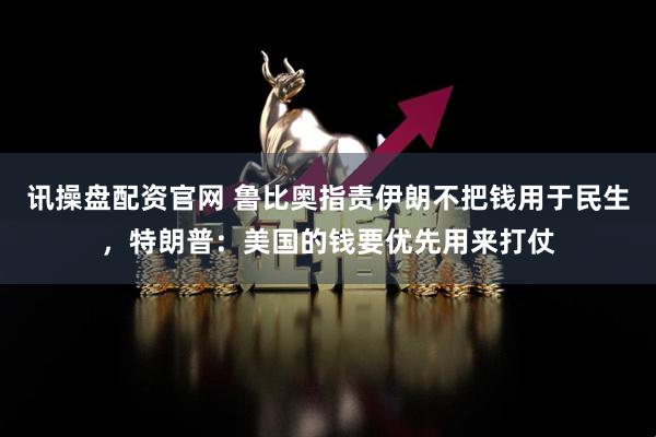 讯操盘配资官网 鲁比奥指责伊朗不把钱用于民生，特朗普：美国的钱要优先用来打仗