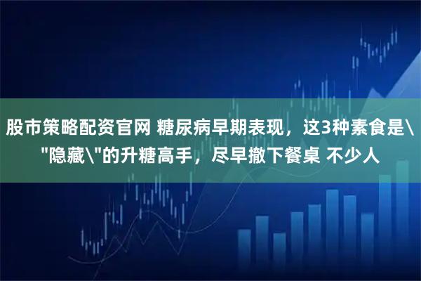 股市策略配资官网 糖尿病早期表现，这3种素食是＂隐藏＂的升糖高手，尽早撤下餐桌 不少人