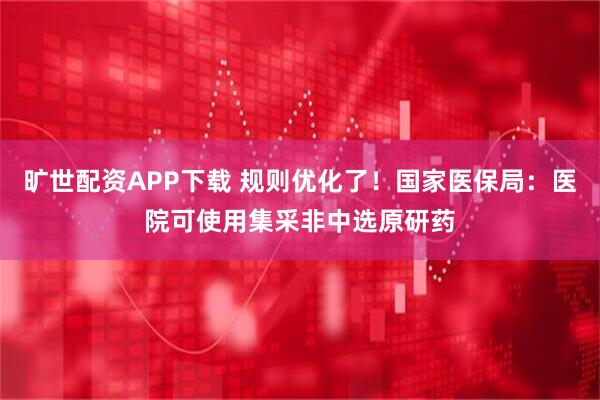 旷世配资APP下载 规则优化了！国家医保局：医院可使用集采非中选原研药