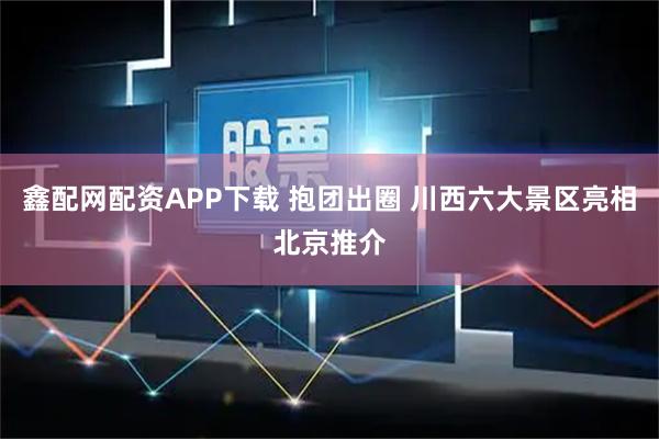 鑫配网配资APP下载 抱团出圈 川西六大景区亮相北京推介