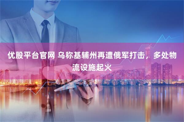 优股平台官网 乌称基辅州再遭俄军打击，多处物流设施起火